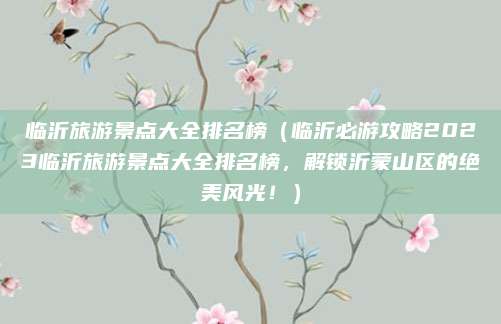 临沂旅游景点大全排名榜（临沂必游攻略2023临沂旅游景点大全排名榜，解锁沂蒙山区的绝美风光！）