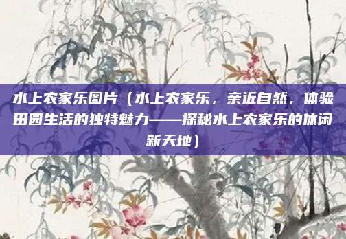 水上农家乐图片（水上农家乐，亲近自然，体验田园生活的独特魅力——探秘水上农家乐的休闲新天地）