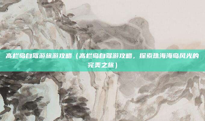 高栏岛自驾游旅游攻略（高栏岛自驾游攻略，探索珠海海岛风光的完美之旅）