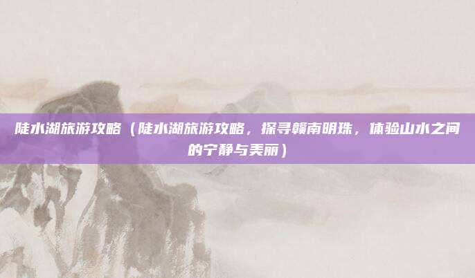 陡水湖旅游攻略（陡水湖旅游攻略，探寻赣南明珠，体验山水之间的宁静与美丽）
