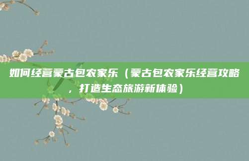 如何经营蒙古包农家乐（蒙古包农家乐经营攻略，打造生态旅游新体验）