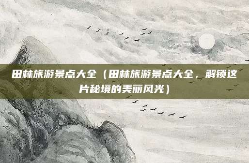 田林旅游景点大全（田林旅游景点大全，解锁这片秘境的美丽风光）