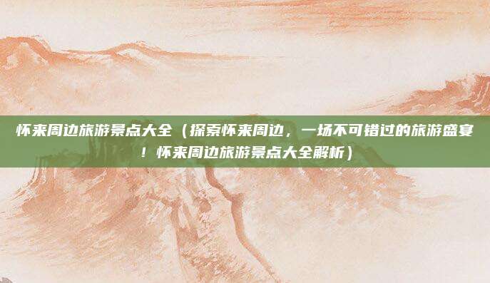 怀来周边旅游景点大全（探索怀来周边，一场不可错过的旅游盛宴！怀来周边旅游景点大全解析）