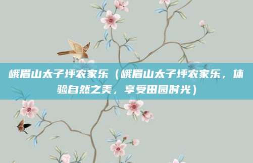 峨眉山太子坪农家乐（峨眉山太子坪农家乐，体验自然之美，享受田园时光）