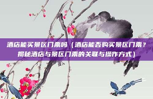 酒店能买景区门票吗（酒店能否购买景区门票？揭秘酒店与景区门票的关联与操作方式）