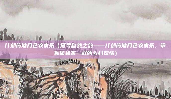 什邡荷塘月色农家乐（探寻自然之韵——什邡荷塘月色农家乐，带你体验不一样的乡村风情）