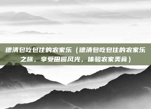 德清包吃包住的农家乐（德清包吃包住的农家乐之旅，享受田园风光，体验农家美食）