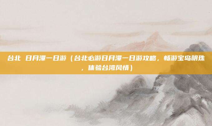 台北 日月潭一日游（台北必游日月潭一日游攻略，畅游宝岛明珠，体验台湾风情）