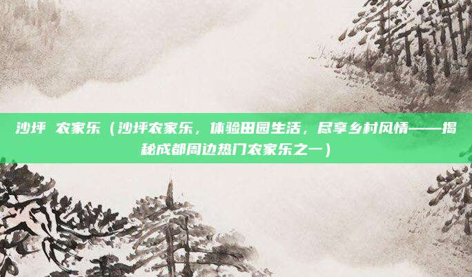 沙坪 农家乐（沙坪农家乐，体验田园生活，尽享乡村风情——揭秘成都周边热门农家乐之一）