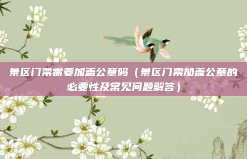 景区门票需要加盖公章吗(景区门票加盖公章的必要性及常见问题解答)