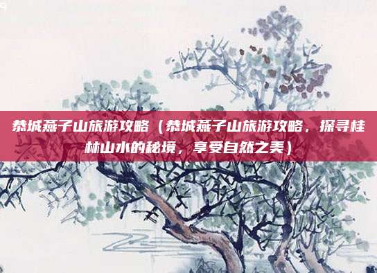 恭城燕子山旅游攻略(恭城燕子山旅游攻略,探寻桂林山水的秘境,享受自然之美)