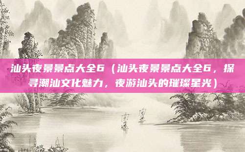 汕头夜景景点大全6(汕头夜景景点大全6,探寻潮汕文化魅力,夜游汕头的璀璨星光)