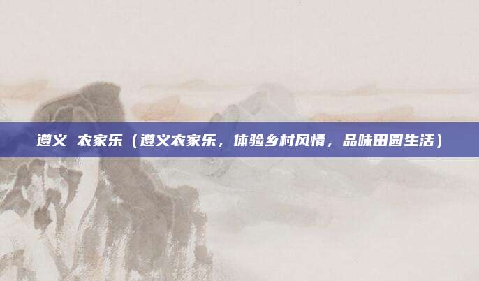 遵义 农家乐(遵义农家乐,体验乡村风情,品味田园生活)