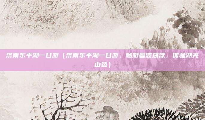 济南东平湖一日游(济南东平湖一日游,畅游碧波荡漾,体验湖光山色)