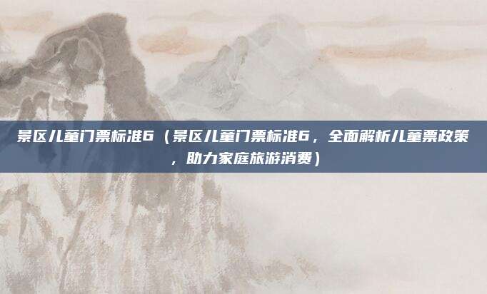 景区儿童门票标准6(景区儿童门票标准6,全面解析儿童票政策,助力家庭旅游消费)