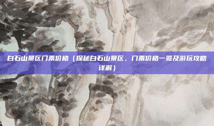 白石山景区门票价格(探秘白石山景区,门票价格一览及游玩攻略详解)