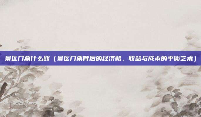 景区门票什么账(景区门票背后的经济账,收益与成本的平衡艺术)