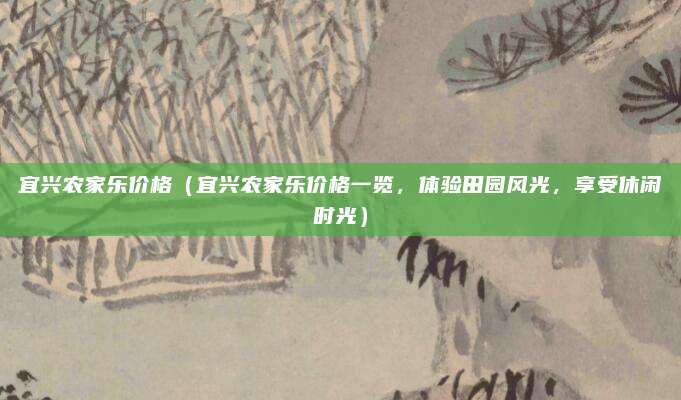 宜兴农家乐价格（宜兴农家乐价格一览，体验田园风光，享受休闲时光）