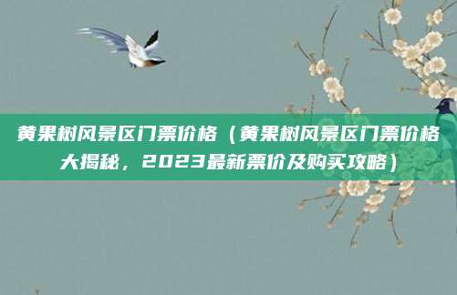 黄果树风景区门票价格(黄果树风景区门票价格大揭秘,2023最新票价及购买攻略)