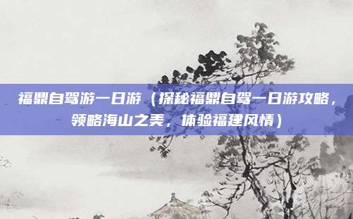 福鼎自驾游一日游（探秘福鼎自驾一日游攻略，领略海山之美，体验福建风情）