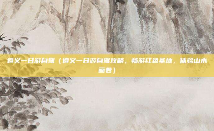 遵义一日游自驾(遵义一日游自驾攻略,畅游红色圣地,体验山水画卷)