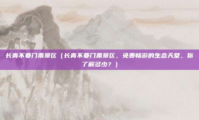 长青不要门票景区(长青不要门票景区,免费畅游的生态天堂,你了解多少?)