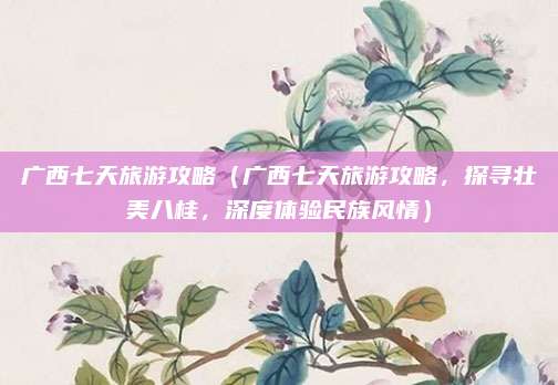 广西七天旅游攻略(广西七天旅游攻略,探寻壮美八桂,深度体验民族风情)
