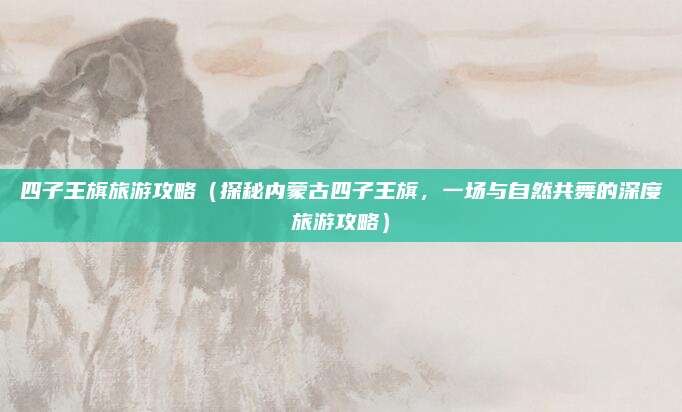 四子王旗旅游攻略(探秘内蒙古四子王旗,一场与自然共舞的深度旅游攻略)