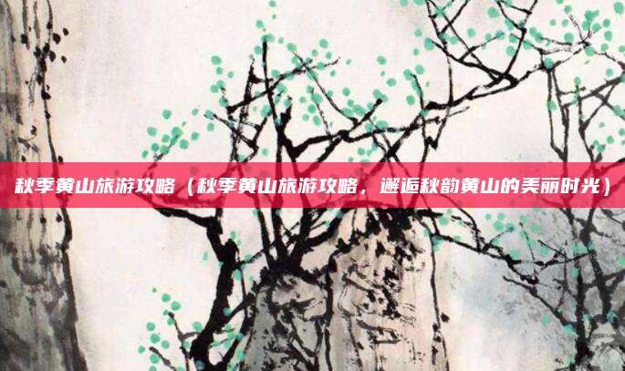 秋季黄山旅游攻略（秋季黄山旅游攻略，邂逅秋韵黄山的美丽时光）