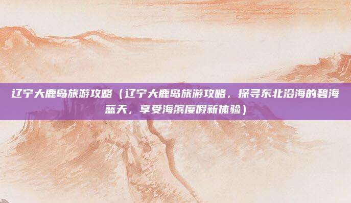 辽宁大鹿岛旅游攻略（辽宁大鹿岛旅游攻略，探寻东北沿海的碧海蓝天，享受海滨度假新体验）