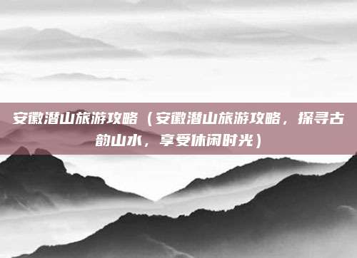 安徽潜山旅游攻略（安徽潜山旅游攻略，探寻古韵山水，享受休闲时光）