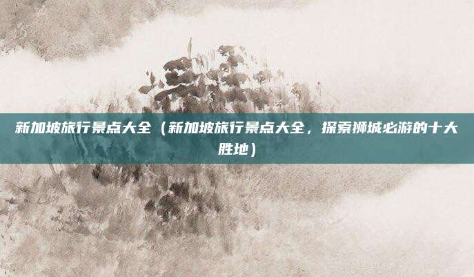 新加坡旅行景点大全（新加坡旅行景点大全，探索狮城必游的十大胜地）