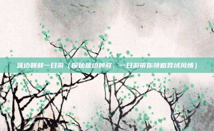 延边朝鲜一日游（探秘延边朝鲜，一日游带你领略异域风情）