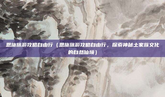 恩施旅游攻略自由行(恩施旅游攻略自由行,探索神秘土家族文化的自然仙境)