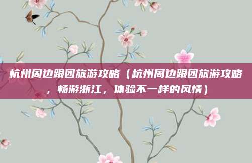 杭州周边跟团旅游攻略(杭州周边跟团旅游攻略,畅游浙江,体验不一样的风情)