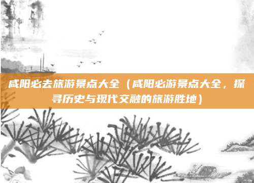 咸阳必去旅游景点大全(咸阳必游景点大全,探寻历史与现代交融的旅游胜地)