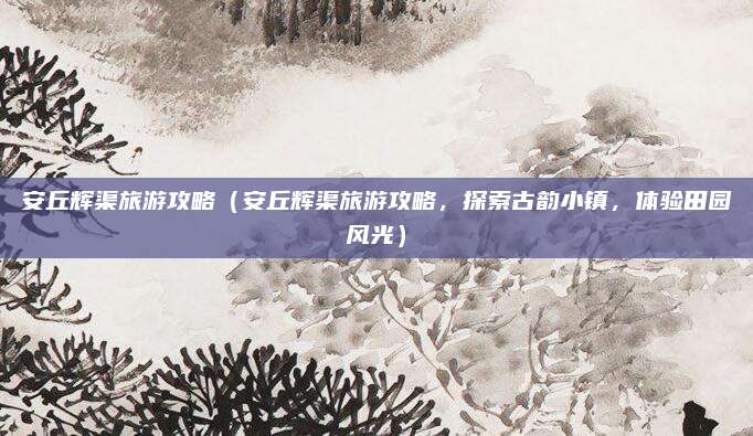 安丘辉渠旅游攻略（安丘辉渠旅游攻略，探索古韵小镇，体验田园风光）