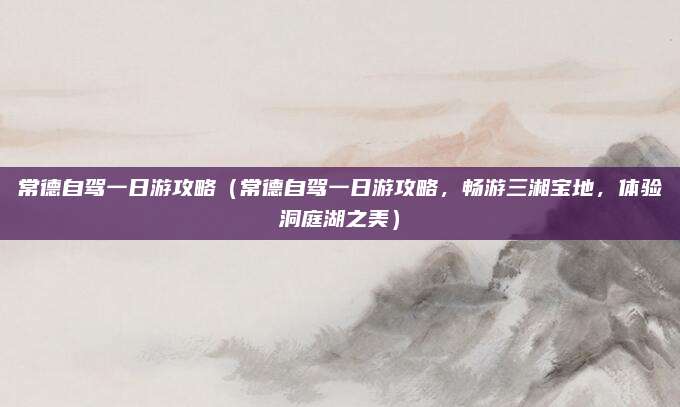 常德自驾一日游攻略（常德自驾一日游攻略，畅游三湘宝地，体验洞庭湖之美）