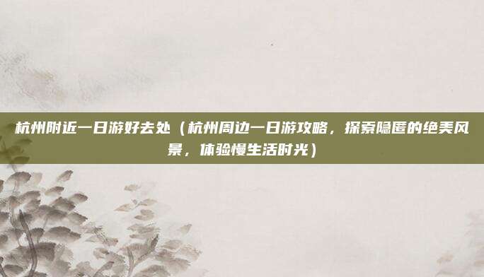 杭州附近一日游好去处(杭州周边一日游攻略,探索隐匿的绝美风景,体验慢生活时光)