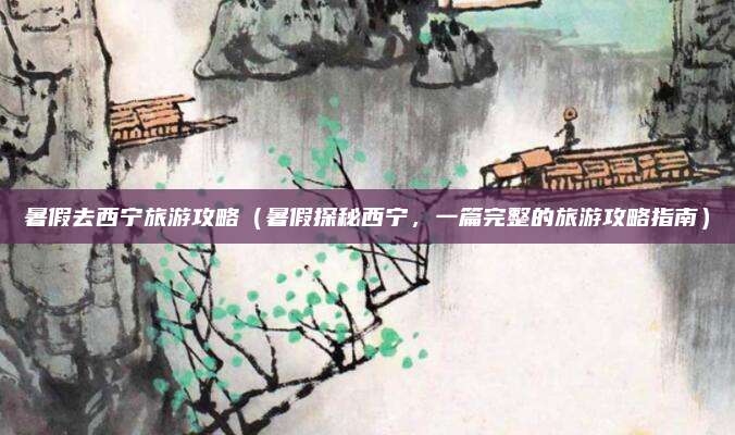 暑假去西宁旅游攻略(暑假探秘西宁,一篇完整的旅游攻略指南)