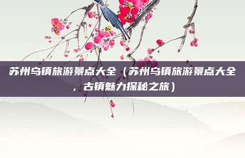 苏州乌镇旅游景点大全（苏州乌镇旅游景点大全，古镇魅力探秘之旅）