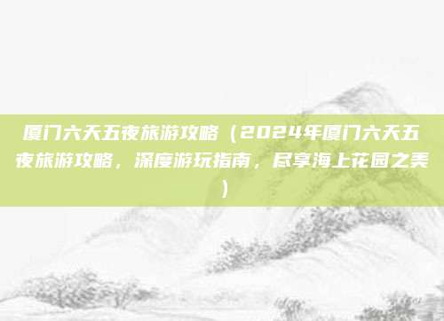 厦门六天五夜旅游攻略(2024年厦门六天五夜旅游攻略,深度游玩指南,尽享海上花园之美)