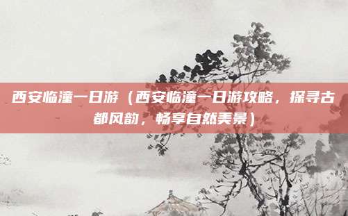 西安临潼一日游(西安临潼一日游攻略,探寻古都风韵,畅享自然美景)