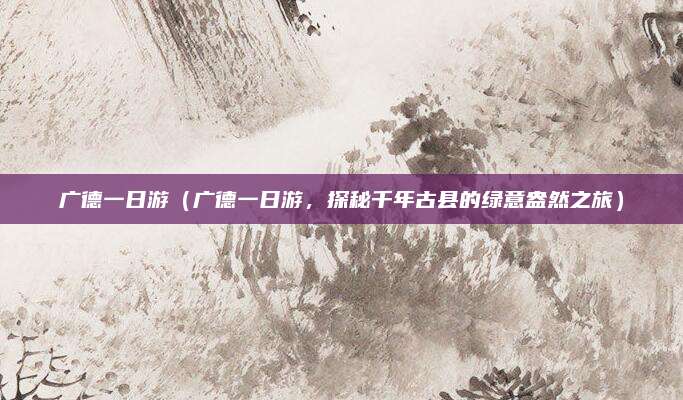 广德一日游（广德一日游，探秘千年古县的绿意盎然之旅）
