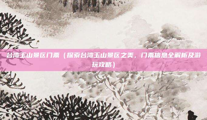 台湾玉山景区门票(探索台湾玉山景区之美,门票信息全解析及游玩攻略)