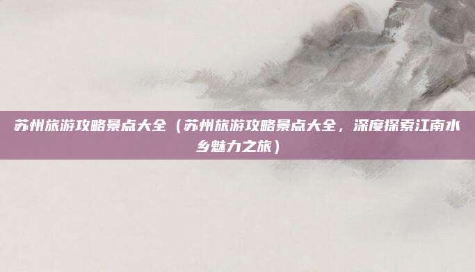 苏州旅游攻略景点大全(苏州旅游攻略景点大全,深度探索江南水乡魅力之旅)