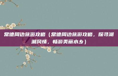 常德周边旅游攻略(常德周边旅游攻略,探寻湖湘风情,畅游美丽水乡)