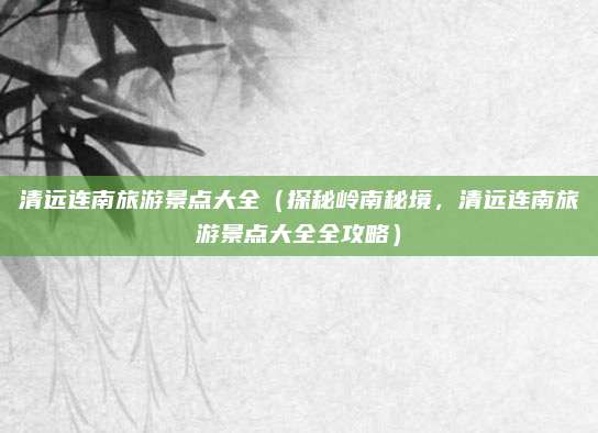 清远连南旅游景点大全(探秘岭南秘境,清远连南旅游景点大全全攻略)