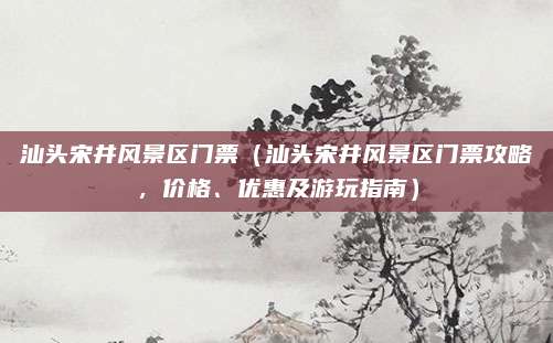 汕头宋井风景区门票(汕头宋井风景区门票攻略,价格、优惠及游玩指南)