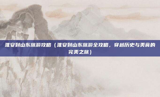 淮安到山东旅游攻略（淮安到山东旅游全攻略，穿越历史与美食的完美之旅）